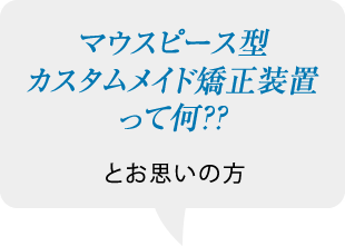 マウスピース型カスタムメイド矯正装置って何？？とお思いの方