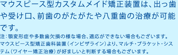 マウスピース型カスタムメイド矯正装置は、出っ歯や受け口、前歯のがたがたや八重歯の治療が可能です。注：顎変形症や多数歯欠損の様な場合、適応ができない場合もございます。