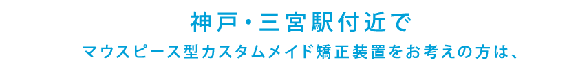 神戸・三宮駅付近でマウスピース型カスタムメイド矯正装置をお考えの方は、